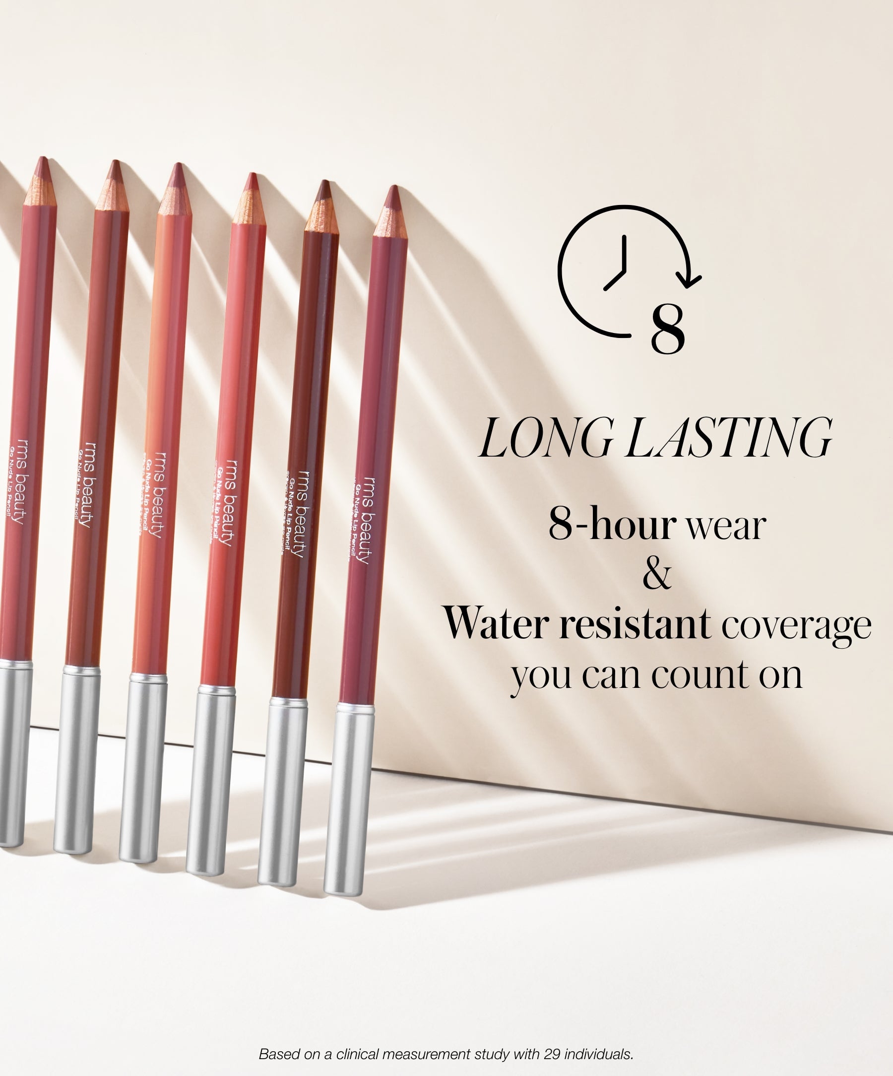 RMS Go Nude Lip Pencil results long lasting 8-hour wear and water resistant coverage you can count on. Based on a clinical measurement study with 29 individuals.
